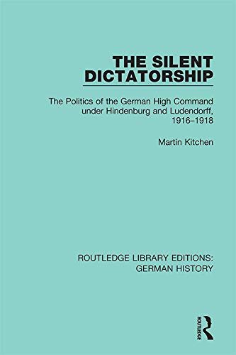 The Silent Dictatorship: The Politics of the German High Command under Hindenburg and Ludendorff, 1916-1918 (Routledge Library Editions: German History Book 27) (English Edition)